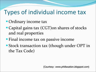 Types of individual income tax Ordinary income tax Capital gains tax (CGT)on shares of stocks and real properties Final income tax on passive income Stock transaction tax (though under OPT in the Tax Code) (Courtesy:  www.philtaxation.blogspot.com ) 