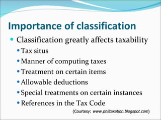 Importance of classification Classification greatly affects taxability Tax situs Manner of computing taxes Treatment on certain items Allowable deductions Special treatments on certain instances References in the Tax Code (Courtesy:  www.philtaxation.blogspot.com ) 