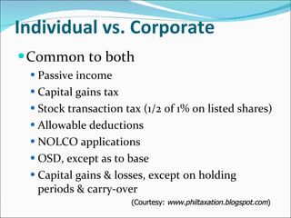 Individual vs. Corporate Common to both Passive income Capital gains tax Stock transaction tax (1/2 of 1% on listed shares) Allowable deductions NOLCO applications OSD, except as to base Capital gains & losses, except on holding periods & carry-over (Courtesy:  www.philtaxation.blogspot.com ) 