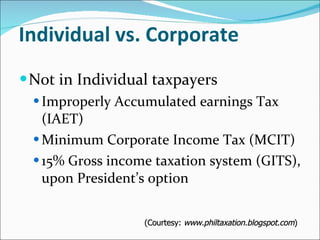 Individual vs. Corporate Not in Individual taxpayers Improperly Accumulated earnings Tax (IAET) Minimum Corporate Income Tax (MCIT) 15% Gross income taxation system (GITS), upon President’s option (Courtesy:  www.philtaxation.blogspot.com ) 