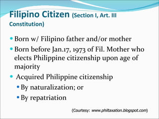 Filipino Citizen  (Section I, Art. III Constitution) Born w/ Filipino father and/or mother Born before Jan.17, 1973 of Fil. Mother who elects Philippine citizenship upon age of majority Acquired Philippine citizenship By naturalization; or By repatriation (Courtesy:  www.philtaxation.blogspot.com ) 