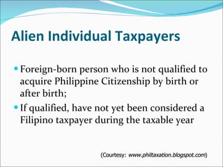 Alien Individual Taxpayers Foreign-born person who is not qualified to acquire Philippine Citizenship by birth or after birth; If qualified, have not yet been considered a Filipino taxpayer during the taxable year (Courtesy:  www.philtaxation.blogspot.com ) 