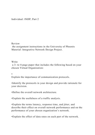 Individual: INDP, Part 2
Review
the assignment instructions in the University of Phoenix
Material: Integrative Network Design Project.
Write
a 3- to 4-page paper that includes the following based on your
chosen Virtual Organization:
•
Explain the importance of communication protocols.
•Identify the protocols in your design and provide rationale for
your decision.
•Define the overall network architecture.
•Explain the usefulness of a traffic analysis.
•Explain the terms latency, response time, and jitter, and
describe their effect on overall network performance and on the
performance of your chosen organization’s network.
•Explain the effect of data rates on each part of the network.
 