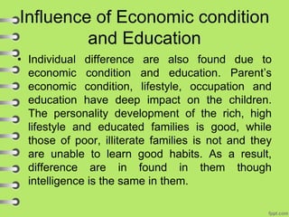 Influence of Economic condition
and Education
• Individual difference are also found due to
economic condition and education. Parent’s
economic condition, lifestyle, occupation and
education have deep impact on the children.
The personality development of the rich, high
lifestyle and educated families is good, while
those of poor, illiterate families is not and they
are unable to learn good habits. As a result,
difference are in found in them though
intelligence is the same in them.
 