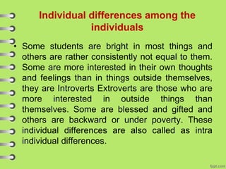 Individual differences among the
individuals
• Some students are bright in most things and
others are rather consistently not equal to them.
Some are more interested in their own thoughts
and feelings than in things outside themselves,
they are Introverts Extroverts are those who are
more interested in outside things than
themselves. Some are blessed and gifted and
others are backward or under poverty. These
individual differences are also called as intra
individual differences.
 