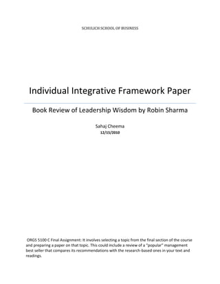 SCHULICH SCHOOL OF BUSINESS




 Individual Integrative Framework Paper
   Book Review of Leadership Wisdom by Robin Sharma

                                        Sahaj Cheema
                                           12/15/2010




 ORGS 5100 C Final Assignment: It involves selecting a topic from the final section of the course
and preparing a paper on that topic. This could include a review of a “popular” management
best seller that compares its recommendations with the research-based ones in your text and
readings.
 