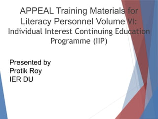APPEAL Training Materials for
Literacy Personnel Volume VI:
Individual Interest Continuing Education
Programme (IIP)
Presented by
Protik Roy
IER DU
 