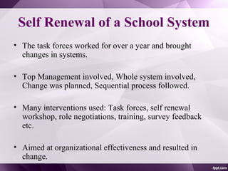 Self Renewal of a School System
• The task forces worked for over a year and brought
changes in systems.
• Top Management involved, Whole system involved,
Change was planned, Sequential process followed.
• Many interventions used: Task forces, self renewal
workshop, role negotiations, training, survey feedback
etc.
• Aimed at organizational effectiveness and resulted in
change.
 
