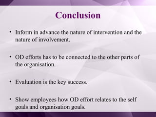 Conclusion
• Inform in advance the nature of intervention and the
nature of involvement.
• OD efforts has to be connected to the other parts of
the organisation.
• Evaluation is the key success.
• Show employees how OD effort relates to the self
goals and organisation goals.
 