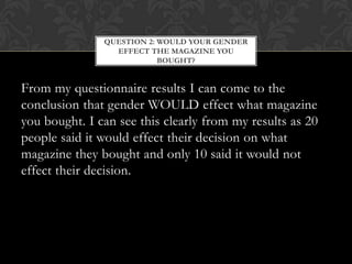 QUESTION 2: WOULD YOUR GENDER
                 EFFECT THE MAGAZINE YOU
                           BOUGHT?


From my questionnaire results I can come to the
conclusion that gender WOULD effect what magazine
you bought. I can see this clearly from my results as 20
people said it would effect their decision on what
magazine they bought and only 10 said it would not
effect their decision.
 