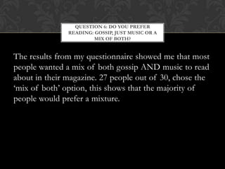QUESTION 6: DO YOU PREFER
               READING: GOSSIP, JUST MUSIC OR A
                        MIX OF BOTH?


The results from my questionnaire showed me that most
people wanted a mix of both gossip AND music to read
about in their magazine. 27 people out of 30, chose the
‘mix of both’ option, this shows that the majority of
people would prefer a mixture.
 