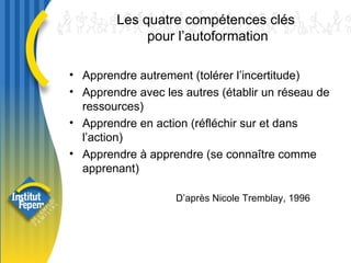 Les quatre compétences clés  pour l’autoformation Apprendre autrement (tolérer l’incertitude) Apprendre avec les autres (établir un réseau de ressources) Apprendre en action (réfléchir sur et dans l’action) Apprendre à apprendre (se connaître comme apprenant) D’après Nicole Tremblay, 1996 