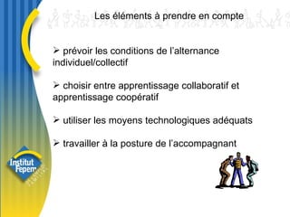 prévoir les conditions de l’alternance individuel/collectif choisir entre apprentissage collaboratif et apprentissage coopératif utiliser les moyens technologiques adéquats travailler à la posture de l’accompagnant  Les éléments à prendre en compte 