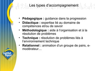 Les types d’accompagnement Pédagogique :  guidance dans la progression Didactique :  expertise lié au domaine de compétences et/ou de savoir Méthodologique :  aide à l’organisation et à la résolution de problèmes Technique :  résolution de problèmes liés à l’environnement technique Relationnel :  animation d’un groupe de pairs, e-modérateur… 