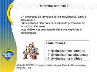 Un processus de formation est dit individualisé, dans la mesure où : des individus différents bénéficient de prestations de formation différentes ces différences résultent de décisions explicites et méthodiques  Trois formes :   - Individualiser les parcours  - Individualiser les séquences - Individualiser la maitrise   Individualiser quoi ?  (Collectif, COPAS), Formations individualisées, Paris, La Documentation française, 1995 