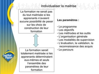 La formation ne serait pas du tout maitrisée si les apprenants n’avaient aucune possibilité de peser sur les choix de construction de leur formation Individualiser la maitrise La formation serait totalement maitrisée si les apprenants déterminaient eux-mêmes et seuls l’ensemble des paramétres de leur formation Les paramètres : Le programme Les objectifs Les méthodes et les outils L’organisation générale Les modalités de supervision L’évaluation, la validation, la reconnaissance des acquis Le parcours 