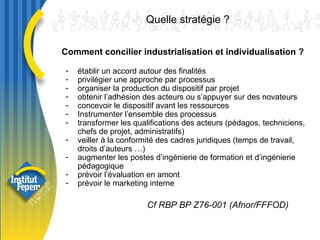 établir un accord autour des finalités  privilégier une approche par processus  organiser la production du dispositif par projet obtenir l’adhésion des acteurs ou s’appuyer sur des novateurs concevoir le dispositif avant les ressources Instrumenter l’ensemble des processus transformer les qualifications des acteurs (pédagos, techniciens, chefs de projet, administratifs) veiller à la conformité des cadres juridiques (temps de travail, droits d’auteurs …) augmenter les postes d’ingénierie de formation et d’ingénierie pédagogique prévoir l’évaluation en amont prévoir le marketing interne Quelle stratégie ?  Cf RBP BP Z76-001 (Afnor/FFFOD)  Comment concilier industrialisation et individualisation ? 