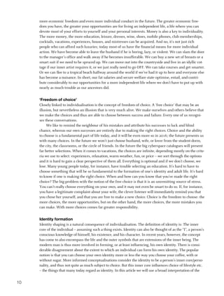 more economic freedom and even more individual conduct in the future. The greater economic free-
     dom you have, the greater your opportunities are for living an independent life, a life where you can
     devote most of your efforts to yourself and your personal interests. Money is also a key to individuality.
     The more money, the more education, leisure, dresses, wine, shoes, mobile phones, club memberships,
     cocktails, vacations, experiences, houses, and mistresses can be acquired. And no, it’s not just rich
     people who can afford such luxuries; today most of us have the financial means for more individual
     action. We have become able to leave the husband if he is boring, lazy, or violent. We can slam the door
     to the manager’s office and walk away if he becomes insufferable. We can buy a new set of breasts or a
     smart suit if we need to be spruced up. We can move out into the countryside and live in an idyllic cot-
     tage if our inner artist requires it, or we just really need to go OFF. We can take courses and get smarter.
     Or we can flee to a tropical beach halfway around the world if we’ve had it up to here and everyone else
     has become a nuisance. In short, our fat salaries and secure welfare state optimise, entail, and contri-
     bute considerably to our opportunities for a more independent life where we don’t have to put up with
     nearly as much trouble as our ancestors did.


     ‘Freedom of choice’
     Closely linked to individualisation is the concept of freedom of choice. A ‘free choice’ that may be an
     illusion, but nevertheless an illusion that is very much alive. We make ourselves and others believe that
     we make the choices and thus are able to choose between success and failure. Every one of us recogni-
     ses these conversations.
          We like to remind the neighbour of his mistakes and attribute his successes to luck and blind
     chance, whereas our own successes are entirely due to making the right choices. Choice and the ability
     to choose is a fundamental part of life today, and it will be even more so in 2016; the future presents us
     with many choices. In the future we won’t just choose husband, wife, or lover from the student dorm,
     the city, the classrooms, or the circle of friends. In the future the big cyberspace catalogues will present
     far better selections. When it comes to vacations, the choices are infinite, depending mostly on the crite-
     ria we use to select: experiences, relaxation, warm weather, fun, or price – we sort through the options
     and it is hard to gain a clear perspective of them all. Everything is optional and if we don’t choose, we
     lose. Many young people today, for instance, have trouble selecting an education. It’s hard to have to
     choose something that will be so fundamental to the formation of one’s identity and adult life. It’s hard
     to know if one is making the right choice. When and how can you know that you’ve made the right
     choice? The big problem with the notion of the free choice is that it is an unremitting source of stress.
     You can’t really choose everything on your own, and it may not even be smart to do so. If, for instance,
     you have a legitimate complaint about your wife, the clever listener will immediately remind you that
     you chose her yourself, and that you are free to make a new choice. Choice is the freedom to choose: the
     more choices, the more opportunities, but on the other hand, the more choices, the more mistakes you
     can make. With more choices comes far greater responsibility.


     Identity formation
     Identity shaping is a natural consequence of individualisation. The definition of identity is: The inner
     core of the individual – assuming such a thing exists. Identity can also be thought of as the “I”, a person’s
     conscious knowledge of himself, his existence, and his character. In recent years, however, the concept
     has come to also encompass the life and the outer symbols that are extensions of the inner being. The
     modern man is thus more involved in forming, or at least influencing, his own identity. There is consi-
     derable disagreement about the extent to which an individual can form his own identity. The popular
     notion is that you can choose your own identity more or less the way you choose your coffee, with or
     without sugar. More informed conceptualisations consider the identity to be a person’s inner core/perso-
     nality, and thus not quite as much subject to choice. But this inner core influences choice of lifestyle etc.
     – the things that many today regard as identity. In this article we will use a broad interpretation of the


10
 
