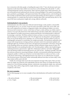 key to interaction with other people, so handling that aspect of the “I” have also become much more
important. In the future there will be even more focus on the individual, the self and the “I”, with a
consequential greater need for self-awareness. More and more people want to better themselves, not
just on the physical and intellectual levels, but also on the psychological. The market for psychothera-
pists, psychiatrics, psychologists, self-improvement books, life-coaching seminars, and everything else
that can help an individual achieve greater personal understanding and self-acceptance is a market in
constant growth. It’s a market that won’t just be visited by those with a real need, but by all of us. The
man of the future needs greater insight and a strong, reflective self-worth.


Individualisation’s new products
Individualisation also offers many new solid and material changes, needs, products, and possibili-
ties during the next 10, 20, 30 years. It won’t be many years before credit cards, access codes, and
keys can be replaced by eye scanners or fingerprint readers, thus utilizing our bodies as an active
and secure tool in tomorrow’s society. In the future we’ll go to a tailor and have our clothes made to
measure. Or we go to the showrooms of the fashion houses and select model, fabric, adornments, and
icons adapted to our bodily measurements and personal lifestyle: the finished product is delivered
by messenger a week later. We’ll hire architects to draw our house; we want it to be personal to us,
special, hinting at our happy outlook on life. We will appreciate one-off products and spend golden
Euros on our private dining service, paintings, cars, or luxury boats. We’ll hire authors to write our
autobiography and painters to immortalise our complex personality. The biochemist, politically active
woman with strong interests in design, perfumes and sports needs to be entertained, updated, and
challenged right now. We’ll hire private tutors and appreciate personal skills. In the future, being able
to do something will be cool, awesome, inspiring, essential, and grant a huge amount of status. Pre-
ferably being able to do something the others can’t. Porcelain painter, milliner, door handle designer,
seafood gastronomist, apricot farmer, night diver, Shakespeare authority, tool maker, lithographic
artist specialising in labels for homemade preserve jars, poet for hire... anything is possible! And with
the numerous and precise measuring techniques, decoders, environmental monitoring instruments,
and genetic profiles, it will be easy to find our very best talent before we select an art form, a craft,
or the dream of becoming a self-taught Renaissance man. Hence we can really become very good.
The Christmas bazaars of the future will be substantially different from those we know today. In the
future talents will be used to the full.
     Finally, let’s not forget what may be the most important message of this report: There are times
when we simply can’t stand any more individuality and any more choices. Or maybe don’t have the
money for it. So we’ll choose package solutions, mainstream, mass-produced, simple, easy, and maybe
even cheap. There will be a huge need for simple solutions, pre-made choices, and ways to reduce
complexity in the future.

Six more examples
On the following pages are six more examples of how individualisation will manifest itself towards
2016:

1. Me and my lifestyle                     2. My personal genome                 3. Me and my God
4. I am a Yeppie                           5. Me and conflict                    6. Me and freedom




                                                                                                             13
 