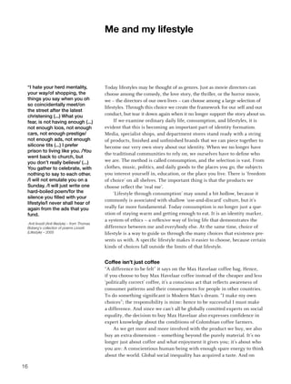 me and my lifestyle




 “I hate your herd mentality,                    Today lifestyles may be thought of as genres. Just as movie directors can
 your way/of shopping, the                       choose among the comedy, the love story, the thriller, or the horror movie,
 things you say when you oh                      we – the directors of our own lives – can choose among a large selection of
 so coincidentally meet/on
                                                 lifestyles. Through this choice we create the framework for our self and our
 the street after the latest
 christening (...) What you                      conduct, but tear it down again when it no longer support the story about us.
 fear, is not having enough (...)                     If we examine ordinary daily life, consumption, and lifestyles, it is
 not enough loos, not enough                     evident that this is becoming an important part of identity formation.
 cars, not enough prestige/                      Media, specialist shops, and department stores stand ready with a string
 not enough ads, not enough                      of products, finished and unfinished brands that we can piece together to
 silicone tits (...) I prefer                    become our very own story about our identity. When we no longer have
 prison to living like you. /You
                                                 the traditional communities to rely on, we ourselves have to define who
 went back to church, but
 you don’t really believe/ (...)                 we are. The method is called consumption, and the selection is vast. From
 You gather to celebrate, with                   clothes, music, politics, and daily goods to the places you go, the subjects
 nothing to say to each other.                   you interest yourself in, education, or the place you live. There is ‘freedom
 /I will not emulate you on a                    of choice’ on all shelves. The important thing is that the products we
 Sunday. /I will just write one                  choose reflect the ‘real me’.
 hard-boiled poem/for the                             ‘Lifestyle through consumption’ may sound a bit hollow, because it
 silence you filled with your
                                                 commonly is associated with shallow ‘use-and-discard’ culture, but it’s
 lifestyle/I never shall hear of
 again from the ads that you                     really far more fundamental. Today consumption is no longer just a que-
 fund.                                           stion of staying warm and getting enough to eat. It is an identity marker,
                                                 a system of ethics – a reflexive way of living life that demonstrates the
  Anti livsstil (Anti lifestyle) – from Thomas
 Boberg’s collection of poems Livsstil           difference between me and everybody else. At the same time, choice of
 (Lifestyle) – 2005                              lifestyle is a way to guide us through the many choices that existence pre-
                                                 sents us with. A specific lifestyle makes it easier to choose, because certain
                                                 kinds of choices fall outside the limits of that lifestyle.


                                                 Coffee isn’t just coffee
                                                 “A difference to be felt” it says on the Max Havelaar coffee bag. Hence,
                                                 if you choose to buy Max Havelaar coffee instead of the cheaper and less
                                                 ‘politically correct’ coffee, it’s a conscious act that reflects awareness of
                                                 consumer patterns and their consequences for people in other countries.
                                                 To do something significant is Modern Man’s dream. “I make my own
                                                 choices”; the responsibility is mine: hence to be successful I must make
                                                 a difference. And since we can’t all be globally comitted experts on social
                                                 equality, the decision to buy Max Havelaar also expresses confidence in
                                                 expert knowledge about the conditions of Colombian coffee farmers.
                                                      As we get more and more involved with the product we buy, we also
                                                 buy an extra dimension – something beyond the purely material. It’s no
                                                 longer just about coffee and what enjoyment it gives you; it’s about who
                                                 you are: A conscientious human being with enough spare energy to think
                                                 about the world. Global social inequality has acquired a taste. And on

16
 