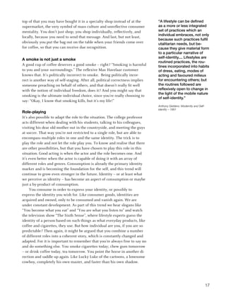 top of that you may have bought it in a specialty shop instead of at the        “A lifestyle can be defined
supermarket, the very symbol of mass culture and unreflective consumer          as a more or less integrated
mentality. You don’t just shop; you shop individually, reflectively, and        set of practices which an
                                                                                individual embraces, not only
locally, because you need to send that message. And last, but not least,
                                                                                because such practices fulfil
obviously you put the bag out on the table when your friends come over          utalitarian needs, but be-
for coffee, so that you can receive due recognition.                            cause they give material form
                                                                                to a particular narrative of
                                                                                self-identity.... Lifestyles are
a smoke is not just a smoke
                                                                                routined practices, the rou-
A good cup of coffee deserves a good smoke – right? “Smoking is harmful         tines incorporated into habits
to you and your surroundings.” The reflexive Max Havelaar customer              of dress, eating, modes of
knows that. It’s politically incorrect to smoke. Being politically incor-       acting and favoured milieux
rect is another way of self-staging. After all, political correctness implies   for encountering others; but
someone preaching on behalf of others, and that doesn’t really fit well         the routines followed are
with the notion of individual freedom, does it? And you might say that          reflexively open to change in
                                                                                the light of the mobile nature
smoking is the ultimate individual choice, since you’re really choosing to
                                                                                of self-identity.”
say: “Okay, I know that smoking kills, but it’s my life!”
                                                                                Anthony Giddens: Modernity and Self-
                                                                                identity – 1991
role-playing
It’s also possible to adapt the role to the situation. The college professor
acts different when dealing with his students, talking to his colleagues,
visiting his dear old mother out in the countryside, and meeting the guys
at soccer. That way you’re not restricted to a single role, but are able to
encompass multiple roles in one and the same identity. The trick is to
play the role and not let the role play you. To know and realise that there
are other possibilities, but that you have chosen to play this role in this
situation. Good acting is when the actor and the role becomes one. And
it’s even better when the actor is capable of doing it with an array of
different roles and genres. Consumption is already the primary identity
marker and is becoming the foundation for the self, and this trend will
continue to grow even stronger in the future. Identity – or at least what
we perceive as identity – has become an aspect of consumption or maybe
just a by-product of consumption.
     You consume in order to express your identity, or possibly to
express the identity you wish for. Like consumer goods, identities are
acquired and owned, only to be consumed and vanish again. We are
under constant development. As part of this trend we hear slogans like
“You become what you eat” and “You are what you listen to” and watch
the television show “The Sixth Sense”, where lifestyle experts guess the
identity of a person based on such things as what everyday products, like
coffee and cigarettes, they use. But how individual are you, if you are so
predictable? Then again, it might be argued that you combine a number
of different roles into a coherent story, which is constantly changed and
adapted. For it is important to remember that you’re always free to say no
and do something else. You smoke cigarettes today; chew gum tomorrow
– or drink coffee today, tea tomorrow. You point the horse in another di-
rection and saddle up again. Like Lucky Luke of the cartoons, a lonesome
cowboy, completely his own master, and faster than his own shadow.




                                                                                                                       17
 