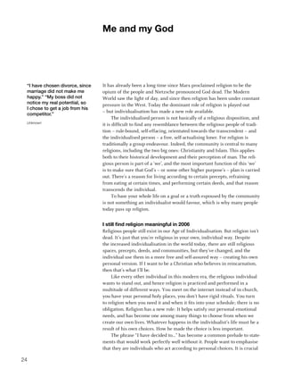 me and my god




 “I have chosen divorce, since   It has already been a long time since Marx proclaimed religion to be the
 marriage did not make me        opium of the people and Nietzsche pronounced God dead. The Modern
 happy.” “My boss did not        World saw the light of day, and since then religion has been under constant
 notice my real potential, so    pressure in the West. Today the dominant role of religion is played out
 I chose to get a job from his
                                 – but individualisation has made a new role available.
 competitor.”
                                       The individualised person is not basically of a religious disposition, and
 Unknown
                                 it is difficult to find any resemblance between the religious people of tradi-
                                 tion – rule-bound, self-effacing, orientated towards the transcendent – and
                                 the individualised person – a free, self-actualising loner. For religion is
                                 traditionally a group endeavour. Indeed, the community is central to many
                                 religions, including the two big ones: Christianity and Islam. This applies
                                 both to their historical development and their perception of man. The reli-
                                 gious person is part of a ‘we’, and the most important function of this ‘we’
                                 is to make sure that God’s – or some other higher purpose’s – plan is carried
                                 out. There’s a reason for living according to certain precepts, refraining
                                 from eating at certain times, and performing certain deeds, and that reason
                                 transcends the individual.
                                       To base your whole life on a goal or a truth espoused by the community
                                 is not something an individualist would favour, which is why many people
                                 today pass up religion.


                                 I still find religion meaningful in 2006
                                 Religious people still exist in our Age of Individualisation. But religion isn’t
                                 dead. It’s just that you’re religious in your own, individual way. Despite
                                 the increased individualisation in the world today, there are still religious
                                 spaces, precepts, deeds, and communities, but they’ve changed, and the
                                 individual use them in a more free and self-assured way – creating his own
                                 personal version. If I want to be a Christian who believes in reincarnation,
                                 then that’s what I’ll be.
                                      Like every other individual in this modern era, the religious individual
                                 wants to stand out, and hence religion is practiced and performed in a
                                 multitude of different ways. You meet on the internet instead of in church,
                                 you have your personal holy places, you don’t have rigid rituals. You turn
                                 to religion when you need it and when it fits into your schedule; there is no
                                 obligation. Religion has a new role: It helps satisfy our personal emotional
                                 needs, and has become one among many things to choose from when we
                                 create our own lives. Whatever happens in the individualist’s life must be a
                                 result of his own choices. How he made the choice is less important.
                                      The phrase “I have decided to...” has become a common prelude to state-
                                 ments that would work perfectly well without it. People want to emphasise
                                 that they are individuals who act according to personal choices. It is crucial

24
 