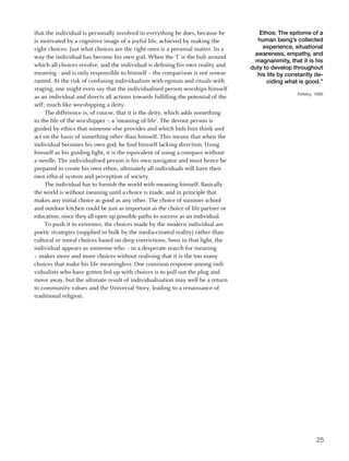 that the individual is personally involved in everything he does, because he          Ethos: The epitome of a
is motivated by a cognitive image of a joyful life, achieved by making the           human being’s collected
right choices. Just what choices are the right ones is a personal matter. In a         experience, situational
                                                                                    awareness, empathy, and
way the individual has become his own god. When the ‘I’ is the hub around
                                                                                    magnanimity, that it is his
which all choices revolve, and the individual is defining his own reality and      duty to develop throughout
meaning - and is only responsible to himself – the comparison is not unwar-          his life by constantly de-
ranted. At the risk of confusing individualism with egoism and rituals with              ciding what is good.”
staging, one might even say that the individualised person worships himself
                                                                                                     Kirkeby, 1999
as an individual and directs all actions towards fulfilling the potential of the
self; much like worshipping a deity.
     The difference is, of course, that it is the deity, which adds something
to the life of the worshipper – a ‘meaning of life’. The devout person is
guided by ethics that someone else provides and which bids him think and
act on the basis of something other than himself. This means that when the
individual becomes his own god, he find himself lacking direction. Using
himself as his guiding light, it is the equivalent of using a compass without
a needle. The individualised person is his own navigator and must hence be
prepared to create his own ethos; ultimately all individuals will have their
own ethical system and perception of society.
     The individual has to furnish the world with meaning himself. Basically
the world is without meaning until a choice is made, and in principle that
makes any initial choice as good as any other. The choice of summer school
and outdoor kitchen could be just as important as the choice of life partner or
education, since they all open up possible paths to success as an individual.
     To push it to extremes, the choices made by the modern individual are
poetic strategies (supplied in bulk by the media-created reality) rather than
cultural or moral choices based on deep convictions. Seen in that light, the
individual appears as someone who – in a desperate search for meaning
– makes more and more choices without realising that it is the too many
choices that make his life meaningless. One common response among indi-
vidualists who have gotten fed up with choices is to pull out the plug and
move away, but the ultimate result of individualisation may well be a return
to community values and the Universal Story, leading to a renaissance of
traditional religion.




                                                                                                              25
 