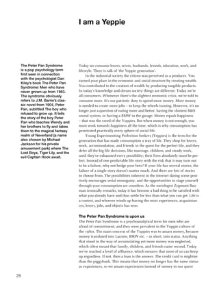 I am a yeppie




 The Peter Pan Syndrome           Today we consume lovers, wives, husbands, friends, education, work, and
 is a pop psychology term         lifestyle. There is talk of ‘the Yeppie generation’.
 first seen in connection              In the industrial society the citizen was perceived as a producer. You
 with the psychologist Dan
                                  earned your place in the economic and social structure by creating wealth.
 Kiley’s book The Peter Pan
 Syndrome: Men who have           You contributed to the creation of wealth by producing tangible products.
 never grown up from 1983.        In today’s knowledge and dream society things are different: Today we’re
 The syndrome obviously           all consumers. Whenever there’s the slightest economic crisis, we’re told to
 refers to J.M. Barrie’s clas-    consume more. It’s our patriotic duty to spend more money. More money
 sic novel from 1904, Peter       is needed to create more jobs – to keep the wheels turning. However, it’s no
 Pan, subtitled The boy who       longer just a question of eating more and better, having the shiniest BO
 refused to grow up. It tells
                                  sound system, or having a BMW in the garage. Money equals happiness
 the story of the boy Peter
 Pan who teaches Wendy and        – that was the creed of the Yuppies. But when money is not enough, you
 her brothers to fly and takes    must work towards happiness all the time, which is why consumption has
 them to the magical fantasy      penetrated practically every sphere of social life.
 realm of Neverland (a name            Young Experimenting Perfection Seekers (Yeppies) is the term for the
 also chosen by Michael           generation that has made consumption a way of life. They shop for lovers,
 Jackson for his private          work, accommodation, and friends in the quest for the perfect life, and they
 amusement park) where The
                                  defer all the big life decisions, like marriage, children, and steady work,
 Lost Boys, Tiger Lily, and the
 evil Captain Hook await.         until they’ve exhausted every possibility; their lives absolutely must be per-
                                  fect. Instead of one predictable life story with the risk that it may turn out
                                  to be a failure, why not hedge your bets? If your life has several stories, the
                                  failure of a single story doesn’t matter much. And there are lots of stories
                                  to choose from. The possibilities inherent in the internet dating scene posi-
                                  tively encourages serial monogamy, and the opportunities to stage yourself
                                  through your consumption are countless. As the sociologist Zygmunt Bau-
                                  man ironically remarks, today it has become a bad thing to be satisfied with
                                  what you already have and thus settle for less than what you can get. Life is
                                  a contest, and whoever winds up having the most experiences, acquaintan-
                                  ces, lovers, jobs, and objects has won.

                                  the Peter Pan Syndrome is upon us
                                  The Peter Pan Syndrome is a psychoanalytical term for men who are
                                  afraid of commitment, and they were prevalent in the Yuppie culture of
                                  the 1980s. The main concern of the Yuppies was to amass money, because
                                  money translated into Lacoste, BMW etc. – in short, into status. Anything
                                  that stood in the way of accumulating yet more money was neglected,
                                  which often meant that family, children, and friends came second. Today
                                  we’ve reached a level of affluence, which ensures that most of us can keep
                                  up regardless. If not, then a loan is the answer. The credit card is mightier
                                  than the piggybank. This means that money no longer has the same status
                                  as experiences, so we amass experiences instead of money in our quest

2
 