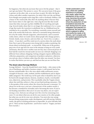 for happiness. But when do you know that you’ve hit the jackpot – that it        “Under postmodern condi-
can’t get any better? The answer is: never. We can never know if the grass       tions, where the uplifting
is greener on the other side, so we just have to peek. We defer the big de-      experience of unending
                                                                                 new needs, rather than the
cisions and collect another experience, for what if this isn’t the real thing?
                                                                                 satisfaction of the current
Even though most people wants tings like a wife or husband, children, and        ones, becomes the primary
a house in the countryside, they don’t do anything about it because they         goal for a happy life (and
don’t know when it’s the right time. And a big decision like that would          where the production of new
mean that whey must give up their childlike life of searching and explo-         temptations becomes the
ring. Several studies show that it is no longer the traditional 18 or 21 years   main driving force for social
of age that marks the transition to adulthood, but 30. Childhood must be         integration and peaceful co-
                                                                                 exsistence), the nanny state,
extended as far as possible. Try everything, constantly renew yourself and
                                                                                 which is geared to define
look at the world with fresh eyes. And we’re constantly being exhorted to        and rewrite the needs of its
do so by the media, lifestyle magazines, advertisements, and in assorted         citizens, can’t compete with
reality shows, where we watch stories about people who change partners,          the systems governed by the
friends, family, noses, breasts, and even their sex. You’re free, so make a      consumer market.”
choice – if you don’t, you’ll be voted out of a society where the myth about
                                                                                                    Bauman, 1991
Peter Pan is part of the greatest story being told in modern marketing: the
dream about everlasting youth – or eternal life. When one of the greatest
pop icons of our age loses his nose in the attempt to hang on to his youth
and beauty, then the icon is neither man nor boy, but a universal picture of
how bad the search for eternal youth can turn out. Lifestyle shopping is no
different from ordinary shopping: Getting a bargain requires deliberation,
reflection, preparation, and comparison of products and prices; otherwise
you end up a slave to fashion rather than the other way around. You have
to realise that before you turn 40, and find out that you are not Peter Pan.

the dream about Scrooge mcduck
Scrooge McDuck – from the Donald Duck comic books – who comes to the
city of Duckburg, and builds a business empire, is still around, but he has
become unfashionable. His is the story about stable well-known society,
strength of character, order, method, and the establishment and its depen-
dable antagonist. The world may not be quite what it should be, but it can
be fixed with enough industry, honesty, steadiness, loyalty, even-handed-
ness, objectivity, and precision. This is probably what the Yeppies dream
about, but until they achieve it, they are just hard-working consumers. This
is the paradox of the society where the citizen has become a consumer: To
always be on the way is not just a characteristic of the modern world; it
has become a standard for normality and is becoming the norm: If you’re
not heading somewhere, then you’re on your way down; you are experi-
encing a crisis. And you can only get over this crisis by consuming even
more. It’s not about what you can do for your country or for other people,
but what you can do for your own salvation. You must also stay young,
because being young means under development, and still moving. Unfortu-
nately, the goal of reaching perfection is impossible. As artist Salvador Dali
put it: “Have no fear of perfection - you’ll never reach it.” Yeppie, you have
been warned...!




                                                                                                             29
 