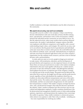 me and conflict




     Conflict resolution is a hot topic. Individualists must be able to function in
     the community.

     we used to be an army, now we’re an orchestra
     One possible arena for conflict is the workplace. Today’s work life has
     become individualised, with some work done at home, flexible working
     hours, specialisation, and freelance work. In this environment, conflicts
     between the individual and the community are more likely to occur. Un-
     like the industrial society, where many workers had to perform identical
     manual tasks, the modern ‘individualised’ company requires that diffe-
     rent employees with different competences work together with a mutual
     understanding of goal, values, and strategies. We used to be an army, now
     we’re an orchestra. But the greater level of specialisation and individuali-
     sation also means that co-workers often perceive the world differently and
     have different methods, wants, and needs. Individualisation of employees
     and tasks must hence be planned right down to the core of the company’s
     organisation, lest the company waste resources, and time is lost in internal
     division, strife, and factionalism.
           In 2006, and even more so in 2016, people no longer go to work just
     to make money. Self-actualisation, education, and the development of
     personal identity and competences are also important features of work life.
     Hence there are many personal interests at stake in the modern workplace.
     Individualists who must work together will always be a volatile mixture,
     and sooner or later that will lead to conflict. And although the individua-
     lised employee has become an important part of the company’s strategy,
     it is still only part of the overall strategy. The goods must be delivered, the
     joint effort has to work out, the budget must be kept, and the profit must be
     earned, regardless of how individualised the employees think they are.
     Conflicts are often about different interpretations and views of the indivi-
     dual and the society. The modern worker interprets, analyses, and reflects
     individually, and that can easily lead to disagreement, for who made the
     best interpretation or analysis? The modern company no longer has hierar-
     chies, rules, and dictatorial managers who make the decisions and dictate
     the solution. Today’s modern companies have flat structures and very spe-
     cialised and independent employees. Conflict resolution should hence also
     be democratised and management should be aware of what understanding,
     opinions, experiences, and interpretations the employees have concerning
     the conflict in question. Today conflict resolution is a democratic process
     where almost every opinion is valid. That’s why everybody – including you
     – has some responsibility for resolving any conflict.


32
 