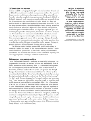 go for the ball, not the man                                                                “My goal, as a personal
Modern work life is a large part of people’s personal identities. Hence it can       coach, is to help you be fully
be difficult to separate work conflicts from personal conflicts. The crux of a          Who You Are. I use capital
                                                                                         letters for “Who You Are,”
disagreement or conflict can easily change into something quite different.
                                                                                      because I believe each and
A conflict with other people, be it private or work-related, can be difficult to          every one of us has more
deal with, because it easily becomes personal, and because we mostly define             to offer than we are aware
our identity through our relationships with other people. We shape our                    of. As a “create-your-life”
identity not just by cooperation, but also by competition and conflict. If the        coach, my job is to act as a
role we play in an ongoing conflict becomes part of our identity, we lose the         catalyst, offering new, more
ability to deal with the conflict objectively, and it becomes very personal.         self-expanding perspectives,
                                                                                       supporting you to take ap-
To achieve optimal conflict resolution, it is important to provide space for
                                                                                       propriate but powerful new
everybody to express his or her position, frustrations, and visions. Everyone            actions and help you stay
can then make their own conclusions based on facts rather than assump-                    accountable to your Best
tions. By expressing your own thoughts and emotions, and not what you                  Self and to your Best Life.”
think about your opponent, you are able to open up a dialogue. Reproach,
                                                                                        Introductory text from the home page
purely subjective interpretations, interruptions, and leading questions simp-        Personal coach – www.personalbest.org
ly escalate the conflict. The more personal the conflict appears, the more it
acquires overtones of loss of honour, identity, and social position.
     The ability to resolve conflicts is a desirable qualification to have in
tomorrow’s society, but it’s not all that is required to solve conflicts. Conflict
resolution requires ground rules for the conflict solving process that eve-
ryone knows and is comfortable with. Such rules can include anything from
smoking policy to the handling of confidential information.

dialogue may help resolve conflicts
One of the best tools for conflict resolution we have today is language. Lan-
guage enables us to reflect on our own attitudes and acknowledge those of
others, without necessarily accepting them. In a conflict resolution process
you use dialogue to explore ideas that makes sense to those involved in
the conflict, and focus on those that all parties can agree on. It is through
dialogue that entrenched positions in a conflict may be softened up. It is
hence important to take the ‘detour’ around dialogue instead of proceeding
directly to a solution. Prejudices and sayings like “the chemistry is wrong”,
“we don’t speak the same language”, or “men are from Mars and women are
from Venus” portray our relationships with other people as something unal-
terable, almost as governed by invariable physical laws. But it doesn’t have
to be that way. It’s perfectly feasible to resolve conflicts and quite possible
to foster understanding between people. The most important ingredient is
the will to resolve the conflict. Conflicts should not be perceived as all bad.
The dialogue and discussion about the conflict contribute to the shared
history – the shared values. Individual differences, perceptions, and talking
about them are important to community development. The process of culti-
vating individual diversity begins with acceptance. Conflict resolution is not
a question of getting people to obey orders and toe the line. It’s a question
of demonstrating trust, approval, and acceptance of the different needs that
the participants in the conflict may have.




                                                                                                                        33
 