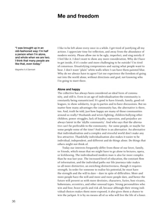 me and freedom




 “I was brought up in an        I like to be left alone every once in a while. I get tired of justifying all my
 old-fashioned way: I’m half    actions. I appreciate time for reflection, and away from the abundance of
 a person when I’m alone,       modern society. Please allow me to be ugly, imperfect, and sing noisily if
 and whole when we are two.
                                I feel like it. I don’t want to show any more consideration. Why do I have
 I think that many people are
 like that, even today.”        to get inside, if it’s cooler and more challenging to be outside? I’m tired
                                of consensus. Unsatisfying compromises and saying what people want to
 Magrethe II of Denmark         hear. I don’t want “plain” white walls when I can have them painted blue.
                                Why do we always have to agree? Let me experience the freedom of going
                                out into the world alone, without directions and goal, not knowing who
                                I’m going to meet there.


                                alone and happy
                                The collective has always been considered an ideal form of commu-
                                nity, and still is. Even in an age of individualisation the community is
                                constantly being romanticised. It’s good to have friends, family, good col-
                                leagues, to show solidarity, to go to parties and to have discussions. But no
                                matter how many advantages the community has, the alternative is there,
                                too. And, truth be told, just how happy are many of those communities
                                around us really? Husbands and wives fighting, children bullying other
                                children, power struggles, lack of loyalty, repression, and prejudice are
                                always latent in the ‘idyllic community’. And who says that the alterna-
                                tive can’t be preferable to the community - for some people, or maybe for
                                some people some of the time? And there is an alternative. An alternative
                                that individualisation and a complex and stressful world don’t make any
                                less attractive. Thankfully individualisation also makes it easier to be
                                individual, independent, and different and do things alone. Do things that
                                others might not think of.
                                     Today our interests frequently differ from those of our lover, family,
                                or friends, which mean that we might have to go alone to lectures, opera,
                                or kickboxing. The individualised modern man is also far more complex
                                than he was last year. The increased level of education, the constant flow
                                of information, and the individual paths our life journeys take makes
                                us all more distinctive, an enriching distinctiveness, though it requires
                                strength. In order for someone to realise his potential, he must have
                                the strength and the will to dare – dare in spite of difficulties. More and
                                more people have the will and more and more people dare, and hence the
                                future will present us with more destinies, characters, furies, bon vivants,
                                bohemians, eccentrics, and other unusual types. Strong personalities who
                                win and lose, brave perils and risk all, because although their strong indi-
                                vidual choices makes them more exposed, it also gives them a chance to
                                win the jackpot. It is by no means all of us who will live the life of a loner.

36
 