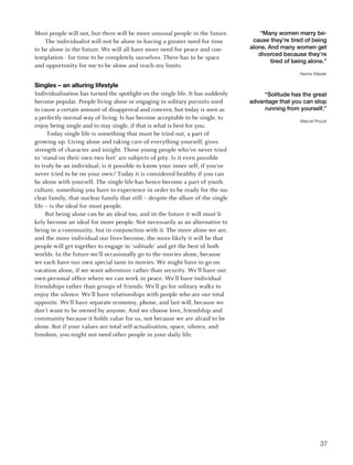 Most people will not, but there will be more unusual people in the future.            “Many women marry be-
    The individualist will not be alone in having a greater need for time          cause they’re tired of being
to be alone in the future. We will all have more need for peace and con-          alone. And many women get
                                                                                     divorced because they’re
templation - for time to be completely ourselves. There has to be space
                                                                                          tired of being alone.”
and opportunity for me to be alone and reach my limits.
                                                                                                     Hanne Wieder

Singles – an alluring lifestyle
Individualisation has turned the spotlight on the single life. It has suddenly         “Solitude has the great
become popular. People living alone or engaging in solitary pursuits used         advantage that you can stop
to cause a certain amount of disapproval and concern, but today is seen as             running from yourself.”
a perfectly normal way of living. Is has become acceptable to be single, to
                                                                                                     Marcel Proust
enjoy being single and to stay single, if that is what is best for you.
      Today single life is something that must be tried out, a part of
growing up. Living alone and taking care of everything yourself, gives
strength of character and insight. Those young people who’ve never tried
to ‘stand on their own two feet’ are subjects of pity. Is it even possible
to truly be an individual; is it possible to know your inner self, if you’ve
never tried to be on your own? Today it is considered healthy if you can
be alone with yourself. The single life has hence become a part of youth
culture, something you have to experience in order to be ready for the nu-
clear family, that nuclear family that still – despite the allure of the single
life – is the ideal for most people.
     But being alone can be an ideal too, and in the future it will most li-
kely become an ideal for more people. Not necessarily as an alternative to
being in a community, but in conjunction with it. The more alone we are,
and the more individual our lives become, the more likely it will be that
people will get together to engage in ‘solitude’ and get the best of both
worlds. In the future we’ll occasionally go to the movies alone, because
we each have our own special taste in movies. We might have to go on
vacation alone, if we want adventure rather than security. We’ll have our
own personal office where we can work in peace. We’ll have individual
friendships rather than groups of friends. We’ll go for solitary walks to
enjoy the silence. We’ll have relationships with people who are our total
opposite. We’ll have separate economy, phone, and last will, because we
don’t want to be owned by anyone. And we choose love, friendship and
community because it holds value for us, not because we are afraid to be
alone. But if your values are total self-actualisation, space, silence, and
freedom, you might not need other people in your daily life.




                                                                                                              37
 