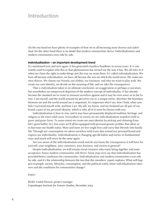 Introduction




    On the one hand we have plenty of examples of how we’re all becoming more diverse and indivi-
    dual. On the other hand there is no doubt that modern communities thrive. Individualisation and
    modern communities exist side by side.

    Individualisation – an important development trend
    It’s mentioned over and over again. It has generated countless headlines in recent years. It is con-
    stantly used to explain why this or that phenomenon has turned out the way it has. We all refer to it
    when we claim the right to make things just the way we want them. It’s called individualisation. We
    have all become individualists; we have all become the axis on which the world turns. We make our
    own choices. We choose our friends, our clothes, our furniture, and who we want to play with. We
    create our own identity, we decide on the meaning of life, and we take the consequences.
          That is individualism taken to its ultimate conclusion; an exaggeration or perhaps a caricature,
    but nonetheless an unequivocal depiction of the modern concept of individuality. It has already
    become the standard we’ve come to measure ourselves against and it may be even more so in the fu-
    ture. I am myself, and the world around me perceives me as a unique entity; therefore the boundary
    between me and the world around me is important. It’s important who I am, how I look, what sym-
    bols I surround myself with, and how I act. My job, my house, and my husband are all part of my
    brand, a part of my personal identity, which is why all of it must be chosen with care.
          Individualisation is here to stay, and it may have permanently displaced tradition, heritage, and
    religion as the most valid cause. Everywhere in society we see individualisation manifest itself in
    purer and purer form: To some extent we create our own identity by picking and choosing from
    life’s great buffet. In a few years we’ll all be equipped with personal genetic profiles that allow us
    to fine-tune our health status. More and more we live single lives and carry that lifestyle into family
    life. Through our consumption we adorn ourselves with icons that extend our personal brand and
    express our individuality. Individualisation is changing age-old habits and norms in fundamental
    ways and much will never be the same again.
          Are you aware of the individualisation trend, and do you know the consequences it will have for
    yourself, your neighbour, your customers, your business, and society in general?
          Despite individualisation, we will remain social creatures who enjoy being together and want
    acceptance; hence modern communities still thrive. Some may even say that individualisation has
    provided better conditions for communities. Individualisation and modern communities exist side
    by side, and it’s the relationship between the two that this members’ report explores. What will hap-
    pen to people, society, lifestyles, consumption, and the political reality when individualisation takes
    over and the conditions for communities change?

    Enjoy!

    Birthe Lindal Hansen, project manager
    Copenhagen Institute for Futures Studies, December 2005




4
 