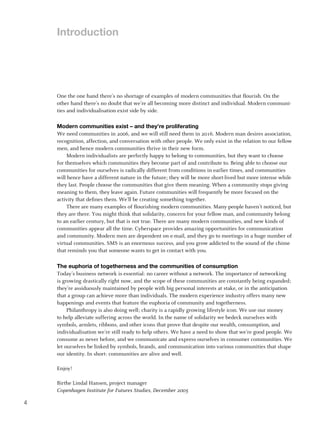 Introduction




    One the one hand there’s no shortage of examples of modern communities that flourish. On the
    other hand there’s no doubt that we’re all becoming more distinct and individual. Modern communi-
    ties and individualisation exist side by side.

    Modern communities exist – and they’re proliferating
    We need communities in 2006, and we will still need them in 2016. Modern man desires association,
    recognition, affection, and conversation with other people. We only exist in the relation to our fellow
    men, and hence modern communities thrive in their new form.
         Modern individualists are perfectly happy to belong to communities, but they want to choose
    for themselves which communities they become part of and contribute to. Being able to choose our
    communities for ourselves is radically different from conditions in earlier times, and communities
    will hence have a different nature in the future; they will be more short-lived but more intense while
    they last. People choose the communities that give them meaning. When a community stops giving
    meaning to them, they leave again. Future communities will frequently be more focused on the
    activity that defines them. We’ll be creating something together.
         There are many examples of flourishing modern communities. Many people haven’t noticed, but
    they are there. You might think that solidarity, concern for your fellow man, and community belong
    to an earlier century, but that is not true. There are many modern communities, and new kinds of
    communities appear all the time. Cyberspace provides amazing opportunities for communication
    and community. Modern men are dependent on e-mail, and they go to meetings in a huge number of
    virtual communities. SMS is an enormous success, and you grow addicted to the sound of the chime
    that reminds you that someone wants to get in contact with you.

    The euphoria of togetherness and the communities of consumption
    Today’s business network is essential: no career without a network. The importance of networking
    is growing drastically right now, and the scope of these communities are constantly being expanded;
    they’re assiduously maintained by people with big personal interests at stake, or in the anticipation
    that a group can achieve more than individuals. The modern experience industry offers many new
    happenings and events that feature the euphoria of community and togetherness.
         Philanthropy is also doing well; charity is a rapidly growing lifestyle icon. We use our money
    to help alleviate suffering across the world. In the name of solidarity we bedeck ourselves with
    symbols, armlets, ribbons, and other icons that prove that despite our wealth, consumption, and
    individualisation we’re still ready to help others. We have a need to show that we’re good people. We
    consume as never before, and we communicate and express ourselves in consumer communities. We
    let ourselves be linked by symbols, brands, and communication into various communities that shape
    our identity. In short: communities are alive and well.

    Enjoy!

    Birthe Lindal Hansen, project manager
    Copenhagen Institute for Futures Studies, December 2005

4
 