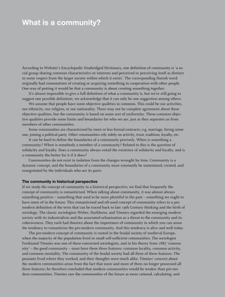 What is a community?




According to Webster’s Encyclopedic Unabridged Dictionary, one definition of community is ‘a so-
cial group sharing common characteristics or interests and perceived or perceiving itself as distinct
in some respect from the larger society within which it exists’. The corresponding Danish word
originally had connotations of creating or acquiring something in cooperation with other people.
One way of putting it would be that a community is about creating something together.
     It’s almost impossible to give a full definition of what a community is, but we’re still going to
suggest one possible definition; we acknowledge that it can only be one suggestion among others.
     We assume that people have some objective qualities in common. This could be our activities,
our ethnicity, our religion, or our nationality. There may not be complete agreement about these
objective qualities, but the community is based on some sort of uniformity. These common objec-
tive qualities provide some limits and boundaries for who we are, just as they separates us from
members of other communities.
     Some communities are characterised by more or less formal contracts; e.g. marriage, hiring some-
one, joining a political party. Other communities rely solely on activity, trust, tradition, loyalty, etc.
     It can be hard to define the boundaries of a community precisely. When is something a
community? When is somebody a member of a community? Related to this is the question of
solidarity and loyalty. Does a community always entail the existence of solidarity and loyalty, and is
a community the better for it if it does?
     Communities do not exist in isolation from the changes wrought by time. Community is a
dynamic concept, and the boundaries of a community must constantly be maintained, created, and
renegotiated by the individuals who are its parts.

The community in historical perspective
If we study the concept of community in a historical perspective, we find that frequently the
concept of community is romanticised. When talking about community, it was almost always
something positive – something that used to be more plentiful in the past – something we ought to
have more of in the future. This romanticised and oft-used concept of community refers to a pre-
modern definition of the term that can be traced back to late 19th Century thinking and the birth of
sociology. The classic sociologists Weber, Durkheim, and Tönnies regarded the emerging modern
society with its industrialism and the associated urbanisation as a threat to the community and its
cohesiveness. They each had theories about the importance of community in which you can sense
the tendency to romanticise the pre-modern community. And this tendency is alive and well today.
    The pre-modern concept of community is rooted in the feudal society of medieval Europe,
when the majority of the population lived in small self-sufficient communities. The sociologist
Ferdinand Tönnies was one of these concerned sociologists, and in his theory from 1887 ‘commu-
nity’ – the good community – must have these three features: common locality, common activity,
and common mentality. The community of the feudal society had all three of these features: The
peasants lived where they worked, and their thoughts were much alike. Tönnies’ concern about
the modern communities arose from the fact that more and more of them no longer possessed all
three features; he therefore concluded that modern communities would be weaker than pre-mo-
dern communities. Tönnies saw the communities of the future as more rational, calculating, and

                                                                                                             5
 