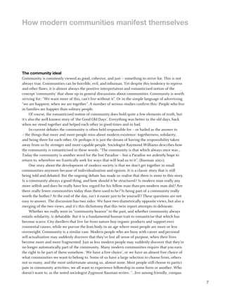 How modern communities manifest themselves




The community ideal
Community is commonly viewed as good, cohesive, and just – something to strive for. This is not
always true. Communities can be horrible, evil, and inhuman. Yet despite this tendency to repress
and other flaws, it is almost always the positive interpretation and romanticised notion of the
concept ‘community’ that show up in general discussions about communities. Community is worth
striving for: “We want more of this, can’t live without it”. Or in the simple language of advertising
“we are happiest, when we are together”. A number of serious studies confirm this: People who live
in families are happier than solitary people.
     Of course, the romanticised notion of community does hold quite a few elements of truth, but
it’s also the well-known story of ‘the Good Old Days’. Everything was better in the old days, back
when we stood together and helped each other in good times and in bad.
     In current debates the community is often held responsible for – or hailed as the answer to
– the things that more and more people miss about modern existence: togetherness, solidarity,
and being there for each other. Or perhaps it is just the dream of having the responsibility taken
away from us by stronger and more capable people. Sociologist Raymond Williams describes how
the community is romanticised in these words: “The community is that which always once was…
Today the community is another word for the lost Paradise – but a Paradise we ardently hope to
return to, wherefore we frantically seek for ways that will lead us to it”. (Bauman 2001).
     One story about the development of modern society is that we don’t get together in small
communities anymore because of individualisation and egoism. It is a classic story that is still
being told and debated. But the ongoing debate has made us realise that there is more to this story.
Is a community always a good thing, and how should it be structured? Is modern man really any
more selfish and does he really have less regard for his fellow man than pre-modern man did? Are
there really fewer communities today than there used to be? Is being part of a community really
worth the bother? At the end of the day, isn’t it easier just to be yourself? These questions are not
easy to answer. The discussion has two sides: We have two diametrically opposite views, but also a
merging of the two views, and it’s this dichotomy that this twin report attempts to delineate.
     Whether we really were in “community heaven” in the past, and whether community always
entails solidarity, is debatable. But it is a fundamental human trait to romanticise that which has
become scarce. City dwellers that live far from nature buy organic products and support envi-
ronmental causes, while we pursue the lean body in an age where most people are more or less
overweight. Community is a similar case. Modern people who are busy with career and personal
self-actualisation may suddenly discover that they’ve lost all sense of purpose, when their lives
become more and more fragmented. Just as less modern people may suddenly discover that they’re
no longer automatically part of the community. Many modern communities require that you earn
the right to be part of them somehow. ‘We have a free choice’, or we have an almost free choice of
what communities we want to belong to. Some of us have a large selection to choose from, others
not so many, and the most unfortunate among us, almost none. Most people still choose to partici-
pate in community activities; we all want to experience fellowship in some form or another. Who
doesn’t want to, as the noted sociologist Zygmunt Bauman writes: “...live among friendly, compas-

                                                                                                        7
 