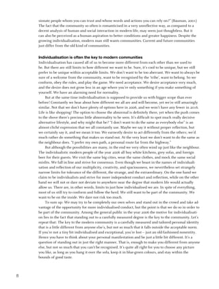 sionate people whom you can trust and whose words and actions you can rely on?” (Bauman, 2001)
    The fact that the community so often is romanticised in a very unreflective way, as compared to a
    decent analysis of human and social interaction in modern life, may seem just thoughtless. But it
    can also be perceived as a human aspiration to better conditions and greater happiness. Despite the
    growing individualisation, modern man still wants communities. Current and future communities
    just differ from the old kind of communities.


    Individualisation is often the key to modern communities
    Individualisation has caused all of us to become more different from each other than we used to
    be. But there are still limits to how different we want to be. Sure, it’s cool to be unique, but we still
    prefer to be unique within acceptable limits. We don’t want to be too aberrant. We want to always be
    sure of a welcome from the community, want to be recognised by the ‘tribe’, want to belong. So we
    conform, obey the rules, and play the game. We need acceptance. We desire acceptance very much,
    and the desire does not grow less in an age where you’re only something if you make something of
    yourself. We have an alarming need for normality.
         But at the same time individualisation is supposed to provide us with bigger scope than ever
    before! Constantly we hear about how different we all are and will become, yet we’re still amazingly
    similar. Not that we don’t have plenty of options here in 2006, and we won’t have any fewer in 2016.
    Life is like shopping! The option to choose the abnormal is definitely there, yet when the push comes
    to the shove there’s precious little abnormality to be seen. It’s difficult to spot much really decisive
    alternative lifestyle, and why might that be? “I don’t want to do the same as everybody else” is an
    almost cliché expression that we all constantly use. Maybe we say it without proper reflection, but
    we certainly say it, and we mean it too. We earnestly desire to act differently from the others; we’d
    much rather do something that makes us stand out. At the very least we don’t want to do the same as
    the neighbour does. “I prefer my own path, a personal route far from the highway.”
         But although the possibilities are many, in the end we very often wind up just like the neighbour.
    The individualistic modern people of the year 2006 all buy white kitchens, grey sofas, and foreign
    beer for their guests. We visit the same big cities, wear the same clothes, and mock the same social
    misfits. We fall in line and strive for consensus. Even though we boast in the names of individuali-
    sation and reflection of our multiplicity, creativity, and spaciousness, we nevertheless set strangely
    narrow limits for tolerance of the different, the strange, and the extraordinary. On the one hand we
    claim to be individualists and strive for more independent conduct and reflection, while on the other
    hand we will not or dare not deviate to anywhere near the degree that modern life would actually
    allow us. There are, in other words, limits to just how individualised we are. In spite of everything,
    most of us still try to conform and follow the herd. We still want to be part of the community. We
    want to be on the inside. We dare not risk too much.
         To sum up: We may try to be completely our own selves and stand out in the crowd and take ad-
    vantage of the opportunity for more individualised conduct, but the point is that we do so in order to
    be part of the community. Among the general public in the year 2006 the motive for individualisati-
    on lies in the fact that standing out to a carefully measured degree is the key to the community. Let’s
    repeat that: The key to the modern community is a carefully measured and tailored personal identity
    that is a little different from anyone else’s, but not so much that it falls outside the acceptable norm.
    If you’re not a tiny bit individualised and exceptional, you’re lost – just an old-fashioned nonentity.
    Hence you have to think about your personal manifestation and be just a little bit different. It’s a
    question of standing out in just the right manner. That is, enough to make you different from anyone
    else, but not so much that you can’t be recognised. It’s quite all right for you to choose any picture
    you like, as long as you hang it over the sofa, keep it in blue-green colours, and stay within the
    bounds of good taste.



8
 