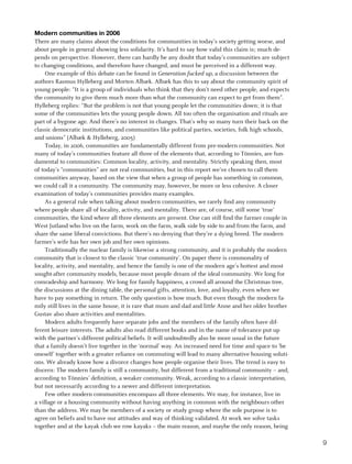 Modern communities in 2006
There are many claims about the conditions for communities in today’s society getting worse, and
about people in general showing less solidarity. It’s hard to say how valid this claim is; much de-
pends on perspective. However, there can hardly be any doubt that today’s communities are subject
to changing conditions, and therefore have changed, and must be perceived in a different way.
     One example of this debate can be found in Generation fucked up, a discussion between the
authors Rasmus Hylleberg and Morten Albæk. Albæk has this to say about the community spirit of
young people: “It is a group of individuals who think that they don’t need other people, and expects
the community to give them much more than what the community can expect to get from them”.
Hylleberg replies: “But the problem is not that young people let the communities down; it is that
some of the communities lets the young people down. All too often the organisation and rituals are
part of a bygone age. And there’s no interest in changes. That’s why so many turn their back on the
classic democratic institutions, and communities like political parties, societies, folk high schools,
and unions” (Albæk  Hylleberg, 2005)
     Today, in 2006, communities are fundamentally different from pre-modern communities. Not
many of today’s communities feature all three of the elements that, according to Tönnies, are fun-
damental to communities: Common locality, activity, and mentality. Strictly speaking then, most
of today’s “communities” are not real communities, but in this report we’ve chosen to call them
communities anyway, based on the view that when a group of people has something in common,
we could call it a community. The community may, however, be more or less cohesive. A closer
examination of today’s communities provides many examples.
     As a general rule when talking about modern communities, we rarely find any community
where people share all of locality, activity, and mentality. There are, of course, still some ‘true’
communities, the kind where all three elements are present. One can still find the farmer couple in
West Jutland who live on the farm, work on the farm, walk side by side to and from the farm, and
share the same liberal convictions. But there’s no denying that they’re a dying breed. The modern
farmer’s wife has her own job and her own opinions.
     Traditionally the nuclear family is likewise a strong community, and it is probably the modern
community that is closest to the classic ‘true community’. On paper there is commonality of
locality, activity, and mentality, and hence the family is one of the modern age’s hottest and most
sought-after community models, because most people dream of the ideal community. We long for
comradeship and harmony. We long for family happiness, a crowd all around the Christmas tree,
the discussions at the dining table, the personal gifts, attention, love, and loyalty, even when we
have to pay something in return. The only question is how much. But even though the modern fa-
mily still lives in the same house, it is rare that mum and dad and little Anne and her older brother
Gustav also share activities and mentalities.
     Modern adults frequently have separate jobs and the members of the family often have dif-
ferent leisure interests. The adults also read different books and in the name of tolerance put up
with the partner’s different political beliefs. It will undoubtedly also be more usual in the future
that a family doesn’t live together in the ‘normal’ way. An increased need for time and space to ‘be
oneself’ together with a greater reliance on commuting will lead to many alternative housing soluti-
ons. We already know how a divorce changes how people organise their lives. The trend is easy to
discern: The modern family is still a community, but different from a traditional community – and,
according to Tönnies’ definition, a weaker community. Weak, according to a classic interpretation,
but not necessarily according to a newer and different interpretation.
     Few other modern communities encompass all three elements. We may, for instance, live in
a village or a housing community without having anything in common with the neighbours other
than the address. We may be members of a society or study group where the sole purpose is to
agree on beliefs and to have our attitudes and way of thinking validated. At work we solve tasks
together and at the kayak club we row kayaks – the main reason, and maybe the only reason, being

                                                                                                         9
 