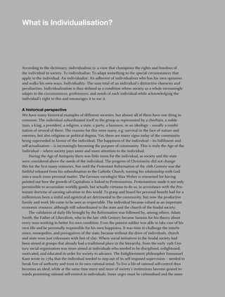 what is Individualisation?




According to the dictionary, individualism is: a view that champions the rights and freedom of
the individual in society. To individualise: To adapt something to the special circumstances that
apply to the individual. An individualist: An adherent of individualism who has his own opinions
and walks his own ways. Individuality: The sum total of an individual’s distinctive character and
peculiarities. Individualisation is thus defined as a condition where society as a whole increasingly
adapts to the circumstances, preferences, and needs of each individual while acknowledging the
individual’s right to this and encourages it to use it.

a historical perspective
We have many historical examples of different societies, but almost all of them have one thing in
common: The individual subordinated itself to the group as represented by a chieftain, a noble-
man, a king, a president, a religion, a state, a party, a business, or an ideology – usually a combi-
nation of several of these. The reasons for this were many, e.g. survival in the face of nature and
enemies, but also religious or political dogma. Yet, there are many signs today of the community
being superseded in favour of the individual. The happiness of the individual – its fulfilment and
self-actualisation – is increasingly becoming the purpose of community. This is truly the Age of the
Individual – where society pays more and more attention to the individual.
     During the Age of Antiquity there was little room for the individual, as society and the state
were considered above the needs of the individual. The progress of Christianity did not change
this for the first many centuries. Not until the Protestant Reformation of the 16th Century was the
faithful released from his subordination to the Catholic Church, turning his relationship with God
into a much more personal matter. The German sociologist Max Weber is renowned for having
pointed out how the growth of Capitalism is linked to Protestantism. Protestantism made it not only
permissible to accumulate worldly goods, but actually virtuous to do so, in accordance with the Pro-
testant doctrine of earning salvation in this world. To grasp and hoard for personal benefit had for a
millennium been a sinful and egoistical act detrimental to the community, but now the productive
family and work life came to be seen as respectable. The individual became valued as an important
economic resource, although still subordinated to the state and the church of the feudal society.
     The validation of daily life brought by the Reformation was followed by, among others, Adam
Smith, the Father of Liberalism, who in the late 18th Century became famous for his theory about
every man working to better his own condition. Even the poorest soldier was able to take care of his
own life and be personally responsible for his own happiness. It was time to challenge the interfe-
rence, monopolies, and prerogatives of the state, because without the drive of individuals, church
and state were just colossuses with feet of clay. Where social initiatives in the feudal society had
been aimed at groups that already had a traditional place in the hierarchy, from the early 19th Cen-
tury social organisation was more aimed at individuals who needed to be disciplined, enlightened,
motivated, and educated in order for society to advance. The Enlightenment philosopher Immanuel
Kant wrote in 1784 that the individual needed to step out of its self-imposed supervision – needed to
break free of authority and trust in its own rational mind. To live a life of rational self-control thus
becomes an ideal, while at the same time more and more of society’s institutions become geared to-
wards promoting rational self-control in individuals. Inner urges must be rationalised and the outer

                                                                                                           5
 
