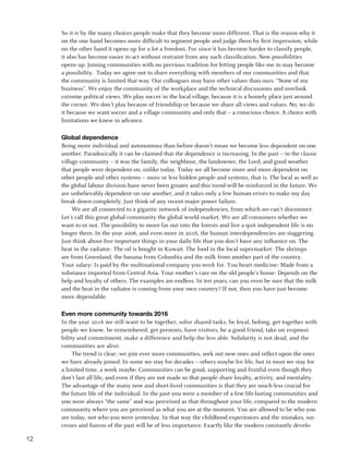 So it is by the many choices people make that they become more different. That is the reason why it
     on the one hand becomes more difficult to segment people and judge them by first impression, while
     on the other hand it opens up for a lot a freedom. For since it has become harder to classify people,
     it also has become easier to act without restraint from any such classification. New possibilities
     opens up. Joining communities with no previous tradition for letting people like me in may become
     a possibility. Today we agree not to share everything with members of our communities and that
     the community is limited that way. Our colleagues may have other values than ours. “None of my
     business”. We enjoy the community of the workplace and the technical discussions and overlook
     extreme political views. We play soccer in the local village, because it is a homely place just around
     the corner. We don’t play because of friendship or because we share all views and values. No, we do
     it because we want soccer and a village community and only that – a conscious choice. A choice with
     limitations we knew in advance.

     Global dependence
     Being more individual and autonomous than before doesn’t mean we become less dependent on one
     another. Paradoxically it can be claimed that the dependence is increasing. In the past – in the classic
     village community – it was the family, the neighbour, the landowner, the Lord, and good weather
     that people were dependent on, unlike today. Today we all become more and more dependent on
     other people and other systems – more or less hidden people and systems, that is. The local as well as
     the global labour division have never been greater and this trend will be reinforced in the future. We
     are unbelievably dependent on one another, and it takes only a few human errors to make my day
     break down completely. Just think of any recent major power failure.
          We are all connected to a gigantic network of independencies, from which we can’t disconnect.
     Let’s call this great global community the global world market. We are all consumers whether we
     want to or not. The possibility to move far out into the forests and live a quit independent life is no
     longer there. In the year 2006, and even more in 2016, the human interdependencies are staggering.
     Just think about five important things in your daily life that you don’t have any influence on. The
     heat in the radiator: The oil is bought in Kuwait. The food in the local supermarket: The shrimps
     are from Greenland, the banana from Columbia and the milk from another part of the country.
     Your salary: Is paid by the multinational company you work for. You heart medicine: Made from a
     substance imported from Central Asia. Your mother’s care on the old people’s home: Depends on the
     help and loyalty of others. The examples are endless. In ten years, can you even be sure that the milk
     and the heat in the radiator is coming from your own country? If not, then you have just become
     more dependable.

     Even more community towards 2016
     In the year 2016 we still want to be together, solve shared tasks, be loyal, belong, get together with
     people we know, be remembered, get presents, have visitors, be a good friend, take on responsi-
     bility and commitment, make a difference and help the less able. Solidarity is not dead, and the
     communities are alive.
          The trend is clear; we join ever more communities, seek out new ones and reflect upon the ones
     we have already joined. In some we stay for decades – others maybe for life, but in most we stay for
     a limited time, a week maybe. Communities can be good, supporting and fruitful even though they
     don’t last all life, and even if they are not made so that people share loyalty, activity, and mentality.
     The advantage of the many new and short-lived communities is that they are much less crucial for
     the future life of the individual. In the past you were a member of a few life-lasting communities and
     you were always “the same” and was perceived as that throughout your life, compared to the modern
     community where you are perceived as what you are at the moment. You are allowed to be who you
     are today, not who you were yesterday. In that way the childhood experiences and the mistakes, suc-
     cesses and fiascos of the past will be of less importance. Exactly like the modern constantly develo-

12
 