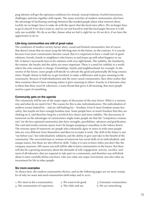ping identity will get the optimum conditions for stimuli, mutual relations, fruitful interactions,
challenges and time together with equals. The many activities of modern communities also have
the advantage of facilitating meetings between like-minded people about what interests them.
Luckily we no longer have to make do with the sports that the local town offers. We no longer have
to go to church if we don’t want to, and we are not forced to read the local paper because it is the
only one available. We do as we like, choose what we feel is right for us. Or we do it, if we have the
opportunity to do so.

Life-long communities are still of great value
The conditions of modern society favour short, casual and limited communities, but of course
that doesn’t mean that we must scrap the life-long ones in the future, on the contrary. It is exactly
because even more communities become casual, that it is important to have a small core of good
relations, friends, family or neighbours who knows us and keeps up with what happens in our
life. It doesn’t necessarily have to be relations with very tight bonds. The stability, the familiarity,
the routine, the loyalty and the safety are more important. There is a need for stability in a world
where the only constant is change: Friendships, family and neighbourhood, for example. In the
society of the future, more people will decide to cultivate the good and potentially life-long commu-
nities. People choose to hold on, to get involved, to make a difference and to give meaning to the
community. Because of individualisation and the more casual communities, they often realize that
their existence doesn’t have meaning unless it gives meaning to others. Exactly as it becomes clear
to them that there must be coherence, a main thread that gives it all meaning, that most people
need to a part of something.

Community gets on the agenda
The community will be one of the major topics of discussion of the near future. What is a commu-
nity and what do we need it for? The reason for this is also individualisation. The individualists of
modern society looked for – and are still looking for – freedom. Even if more freedom means less
safety. But maybe we have enough freedom now. Some people have so much freedom that they are
choking on it, and therefore long for a world of less choice and more stability. The discussions of
tomorrow on the advantages of communities might make people see that the “compulsory commu-
nity” (or the less optional community) also have strengths, possibilities, advances and gratification.
The cool and trendy extreme sports won’t be bungee jumping or marathon in the Sahara desert.
The extreme sport of tomorrow are people who voluntarily agree to move in with some people
who are very different from themselves and then try to make it work. The skill of the future is not
“me before you”, but individualistic solidarity and the ability to give and take to the benefit of the
community. The successful man or woman of tomorrow has social skills of an individualistic and
unique nature, but those are also effective skills. Today it is easy to leave when you don’t like the
company anymore. Off course you will still be able to leave communities in the future. But there
will also be a growing awareness about the demands of will, engagement, activity, sacrifice, and
most of all tolerance, that are required to take part in a community, and therefore you will think
about it more carefully before you leave. Like you value any major investment, you also value an
investment for life in other people.

Six more examples
As shown here, the modern communities thrives, and on the following pages are six more examp-
les of why we want and need communities both today and in 2016.

1. We meet in the e-communities.          2. We want to be good.           3. Consumer communities.
4. The communities of experience.         5. The clubs and me.             6. We are networking.


                                                                                                           13
 