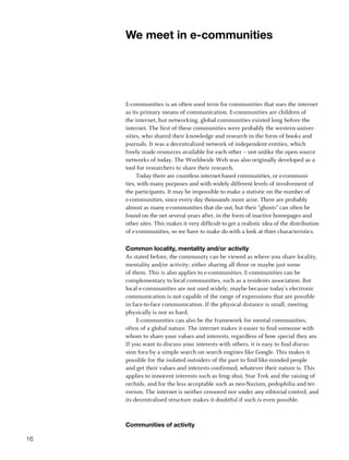 We meet in e-communities




     E-communities is an often used term for communities that uses the internet
     as its primary means of communication. E-communities are children of
     the internet, but networking, global communities existed long before the
     internet. The first of these communities were probably the western univer-
     sities, who shared their knowledge and research in the form of books and
     journals. It was a decentralized network of independent entities, which
     freely made resources available for each other – not unlike the open source
     networks of today. The Worldwide Web was also originally developed as a
     tool for researchers to share their research.
          Today there are countless internet-based communities, or e-communi-
     ties, with many purposes and with widely different levels of involvement of
     the participants. It may be impossible to make a statistic on the number of
     e-communities, since every day thousands more arise. There are probably
     almost as many e-communities that die out, but their “ghosts” can often be
     found on the net several years after, in the form of inactive homepages and
     other sites. This makes it very difficult to get a realistic idea of the distribution
     of e-communities, so we have to make do with a look at thier characteristics.

     Common locality, mentality and/or activity
     As stated before, the community can be viewed as where you share locality,
     mentality and/or activity; either sharing all three or maybe just some
     of them. This is also applies to e-communities. E-communities can be
     complementary to local communities, such as a residents association. But
     local e-communities are not used widely, maybe because today’s electronic
     communication is not capable of the range of expressions that are possible
     in face-to-face communication. If the physical distance is small, meeting
     physically is not so hard.
          E-communities can also be the framework for mental communities,
     often of a global nature. The internet makes it easier to find someone with
     whom to share your values and interests, regardless of how special they are.
     If you want to discuss your interests with others, it is easy to find discus-
     sion fora by a simple search on search engines like Google. This makes it
     possible for the isolated outsiders of the past to find like-minded people
     and get their values and interests confirmed, whatever their nature is. This
     applies to innocent interests such as feng shui, Star Trek and the raising of
     orchids, and for the less acceptable such as neo-Nazism, pedophilia and ter-
     rorism. The internet is neither censored nor under any editorial control, and
     its decentralised structure makes it doubtful if such is even possible.



     Communities of activity

16
 