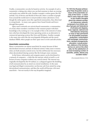 Finally, e-communities can also be based on activity. An example of such a       “In 1910 the Russian philoso-
community is dating sites where you can find someone to share an evening          pher Peter Kropotkin wrote a
and maybe your whole life with. Another example is online games like Pla-          vision of the anarchistic so-
                                                                                   ciety of the future – a vision
netSide, City of Heroes and World of Warcraft, where a number of people
                                                                                   that in many ways are close
from around the world meet in virtual worlds to share adventures. Even                   to the modern thoughts
though the online games seem like superficial communities, they often lead          about the network society:
to strong bonds – in many cases, gamers have found friends and lovers               “…an interwoven network,
through these games.                                                              composed of an infinite vari-
     Open source networks are activity-based communities, e-communities          ety of groups and federations
of a kind, where members contribute to the common project with their                   of all sizes and degrees,
                                                                                   local, regional, national and
knowledge or by working on it. An example of this is the network of volun-
                                                                                        international, temporary
teers who have developed the Linux operating system as an alternative to             or more or less permanent
commercial operating systems like Unix and Windows. Another example                 – for all possible purposes:
is the many new wikis like the encyclopaedia Wikipedia and the movie                  production, consumption
database IMDB, where people use their spare time to write and edit articles.       and exchange, communica-
                                                                                 tions, sanitary arrangements,
                                                                                     education, mutual protec-
Anarchistic communities                                                           tion, defence of the territory,
Many e-communities are almost anarchistic by nature because of their               and so on; and on the other
decentralised structure and lack of editorial control. Today most e-commu-          side, for the satisfaction of
nities are built around a central server, but this will become less necessary    an ever-increasing number of
when decentralised sharing systems like the Grid gets more common.               scientific, artistic, literary and
     In the future, information and computer power can be distributed in                        sociable needs.”
a network of computers – a little like the internet, which in itself is a col-           (Encyclopaedia Britannica 1910)
lection of many computers without any central control. The internet was
originally developed by the US military as a safeguard against the disabling
of all communication by an attack on central installations. In the same
way legal and illegal e-communities can become safe from attack by using
decentralised communication, and then the world will become a bit more
anarchistic – but not exactly in the way Kropotkin imagined.




                                                                                                                    17
 