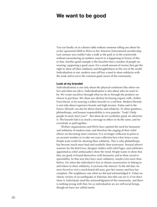 We want to be good




     You can hardly sit at a dinner table without someone telling you about his
     or her sponsored child in Africa or her Amnesty International membership.
     Last summer you couldn’t take a walk in the park or in the countryside
     without encountering an outdoor concert or a happening in favour of this
     or that. Another good example is the bracelets that a number of people are
     wearing, supporting a good cause. For a small amount of money they get the
     right to show off their solidarity and thoughtfulness to the rest of the world.
     Individualism or not, modern man still has a need to show solidarity with
     the weak and to serve the common good causes of the community.

     Look at my bracelet
     Individualisation is not only about the physical conditions like where we
     live and what our job is. Individualisation is also about who we want to
     be. We create ourselves through what we do or through the products we
     choose to purchase. We show our identity by buying organic milk, clothes
     from Diesel, or by wearing a yellow bracelet or a red bow. Modern lifestyle
     is not only about expensive brands and high income. Today and in the
     future, lifestyle can also be about charity and solidarity. To show goodness,
     philanthropy, and human responsibility is very popular: “Look! I help
     people in need, don’t you?” Not alone do we symbolize good, we advertise
     it. The bracelet fad is as much a message to others to do the same, and for
     everybody to pull together.
          Welfare organisations and NGOs have spotted the need for humanity
     and solidarity of modern man, and therefore the staging of their relief
     efforts are becoming more common. It is no longer sufficient to point at
     an account number or to take out your collection box a few times a year.
     People want credit for showing their solidarity. This is why philanthropy
     has become much more loud and symbolic than yesteryear. Sensual adverti-
     sements for the Red Cross, designer clothes with relief logos, and celebrities
     appointed as relief ambassadors show the trend. People wants to show that
     they are good, to brand themselves with humanity and to show social re-
     sponsibility. In that way they have more solidarity, maybe even more than
     before. For when the individual is free to choose communities to belong to
     and where to show solidarity, it increases the interest. In the old days we
     were forced to visit a much-hated old aunt, give her money and hear her
     complain. The neighbours saw what we did and acknowledged it. Today we
     choose victims of an earthquake in Pakistan, but who can see it, if we don’t
     show it. Individuals need the acknowledgment of the community, and there
     is nothing wrong with that, for as individualists we are still social beings,
     though we have our selfish needs.


20
 