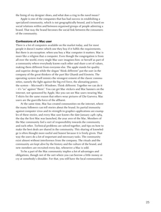 the lining of my designer shoes, and what does a ring in the navel mean?
     Apple is one of the companies that has had success in establishing a
specialized community, which is not geographically bound, and is based on
social relations within and between organised groups of people admiring a
brand. That way the brand becomes the social link between the consumers
of the community.

Confessions of a Mac user
There is a lot of computers available on the market today, and for most
people it doesn’t matter which one they buy if it fulfils the requirements.
But there is an exception: when you buy a Mac computer it matters. Mac is
more like a religion that a computer. Even though the congregation is from
all over the world, every single Mac user imagines him- or herself as part of
a community where everybody knows each other and share a set of values,
making them different from everyone else. The apple stands for quality
and superior design while the slogan “think different” put the user in the
company of the great thinkers of the past like Ghandi and Einstein. The
operating system itself mimics the strongest cement of the classic commu-
nities, namely the fight against the big evil force, the alienating power,
the system – Microsoft’s Windows. Think different. Together we can do it
– it’s “us” against “them”. You can get Mac stickers and Mac banners on the
internet, not sponsored by Apple, like you can see Mac users wearing Mac
T-shirts for the same reason that others wear pictures of Che Guevera. Mac
users are the guerrilla force of the affluent.
     At the same time, Mac has created communities on the internet, where
the many followers can tell stories about the brand. Its partial immunity
against computer virus and its strength in graphics applications are examp-
les of these stories, and every Mac user knows the date January 24th 1984,
the day the first Mac was launched, the year zero of the Mac. Members of
the Mac community feel a sort of responsibility towards the community
and each other. Technical problems are solved together, and tips on how to
make the best deals are shared in the community. This sharing of knowled-
ge is often thought more useful and honest because it is freely given. That
way the users do a lot of important and necessary tasks. The community
exist almost without interference from the company. The rituals and the
community are kept alive by the history and the culture of the brand, and
new members are recruited every day, whenever a Mac is sold.
     To be a part of the Mac community implies a lot of advantages and
obligations, though not of the sort where you can borrow a little money or
cry at somebody’s shoulder. For that, you still have the local communities.




                                                                                25
 