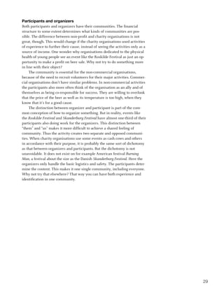 Participants and organizers
Both participants and organizers have their communities. The financial
structure to some extent determines what kinds of communities are pos-
sible. The difference between non-profit and charity organisations is not
great, though. This would change if the charity organisations used activities
of experience to further their cause, instead of seeing the activities only as a
source of income. One wonder why organisations dedicated to the physical
health of young people see an event like the Roskilde Festival as just an op-
portunity to make a profit on beer sale. Why not try to do something more
in line with their object?
     The community is essential for the non-commercial organisations,
because of the need to recruit volunteers for their major activities. Commer-
cial organisations don’t have similar problems. In non-commercial activities
the participants also more often think of the organisation as an ally and of
themselves as being co-responsible for success. They are willing to overlook
that the price of the beer as well as its temperature is too high, when they
know that it’s for a good cause.
     The distinction between organizer and participant is part of the com-
mon conception of how to organize something. But in reality, events like
the Roskilde Festival and Skanderborg Festival have almost one-third of their
participants also doing work for the organizers. This distinction between
“them” and “us” makes it more difficult to achieve a shared feeling of
community. Thus the activity creates two separate and opposed communi-
ties. When charity organisations use some events as cash cows and others
in accordance with their purpose, it is probably the same sort of dichotomy
as that between organizers and participants. But the dichotomy is not
unavoidable. It does not exist on for example American festival Burning
Man, a festival about the size as the Danish Skanderborg Festival. Here the
organizers only handle the basic logistics and safety. The participants deter-
mine the content. This makes it one single community, including everyone.
Why not try that elsewhere? That way you can have both experience and
identification in one community.




                                                                                   29
 