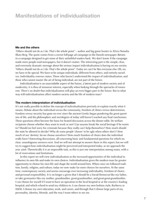 manifestations of individualisation




me and the others
“Others should not do as I do. That’s the whole point” – author and big game hunter in Africa Natasha
Illum Berg. The quote comes from a recent full-page ad campaign in the Danish newspaper Børsen;
in a campaign designed to get some of their unfaithful readers back. We don’t know if the campaign
made more people read newspapers, but it doesn’t matter. The interesting part is the simple, clear,
and extremely dramatic message about the serious impact individualisation is having on our society.
“Others should not do as I do. That’s the whole point”. Today we can’t be like everyone else. Oh, no,
we have to be special. We have to be unique individuals, different from others, and entirely oursel-
ves. Individuality conveys status. Those who haven’t understood the impact of individualisation, and
those who cannot master the art of being individual, are not part of the future.
     Individualisation is an unavoidable aspect of the future, a latent part of modern society and of
modernity; it is thus of immense interest, especially when looking through the spectacles of tomor-
row. There’s no doubt that individualisation will play an even bigger part in the future. But in what
way will individualisation affect modern society and the life of modern man?


the modern interpretation of individualisation
It’s not really possible to define the concept of individualisation precisely or explain exactly what it
means. Debate about the individual versus the community, freedom of choice versus determinism,
freedom versus security has gone on ever since the ancient Greeks began pondering the great questi-
ons of life, and the philosophers and sociologists of today still haven’t reached any final conclusions.
These questions often become the basis for heated discussion across the dinner table. Do welfare
recipients choose whether they want to work or not? Can anyone break the social heritage if he wants
to? Should we feel sorry for criminals because they really can’t help themselves? How much should
the state be allowed to decide? Why do some people ’choose’ to be ugly when others don’t? How
much of our ‘destiny’ do we choose ourselves? How much freedom of choice does the individual
really have? Interesting discussions, all concerning basic and fundamental questions for which no
clear, unambiguous answers exist. And we will not attempt to answer them in this report, but we will
try to suggest how individualisation might be perceived and interpreted today, as we approach the
year 2006. Theoretically it is an impossible task, so this is just one interpretation among many, with a
lot of reservations and limitations.
     In this report we will view individualisation as the increased opportunities of the individual to
influence its own life and make its own choices. Individualisation gives the modern man far greater
opportunity to choose his own life and shape the world around him. Where once we followed tradi-
tion, family, religion, and culture, today we now make far more choices for ourselves. At the same
time, contemporary society and norms encourage ever-increasing individuality, freedom of choice,
and personal responsibility. It is no longer a given that I should be a Social Democrat like my father,
or take gymnastics like my mother, grandmother, great-grandmother, and great-great-grandmother.
I can choose for myself if I want to have an operation in the local hospital or at the country’s leading
hospital, and which school to send my children to. I can choose my own fashion style, Burberry or
H&M. I choose my own education, work, and career, and through that I choose large parts of my
personality, identity, lifestyle, and the way I want others to see me.

                                                                                                           7
 