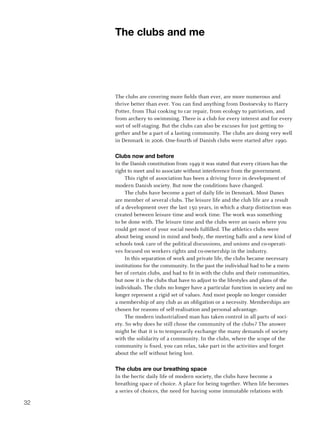 The clubs and me




     The clubs are covering more fields than ever, are more numerous and
     thrive better than ever. You can find anything from Dostoevsky to Harry
     Potter, from Thai cooking to car repair, from ecology to patriotism, and
     from archery to swimming. There is a club for every interest and for every
     sort of self-staging. But the clubs can also be excuses for just getting to-
     gether and be a part of a lasting community. The clubs are doing very well
     in Denmark in 2006. One-fourth of Danish clubs were started after 1990.

     Clubs now and before
     In the Danish constitution from 1949 it was stated that every citizen has the
     right to meet and to associate without interference from the government.
          This right of association has been a driving force in development of
     modern Danish society. But now the conditions have changed.
          The clubs have become a part of daily life in Denmark. Most Danes
     are member of several clubs. The leisure life and the club life are a result
     of a development over the last 150 years, in which a sharp distinction was
     created between leisure time and work time. The work was something
     to be done with. The leisure time and the clubs were an oasis where you
     could get most of your social needs fulfilled. The athletics clubs were
     about being sound in mind and body, the meeting halls and a new kind of
     schools took care of the political discussions, and unions and co-operati-
     ves focused on workers rights and co-ownership in the industry.
          In this separation of work and private life, the clubs became necessary
     institutions for the community. In the past the individual had to be a mem-
     ber of certain clubs, and had to fit in with the clubs and their communities,
     but now it is the clubs that have to adjust to the lifestyles and plans of the
     individuals. The clubs no longer have a particular function in society and no
     longer represent a rigid set of values. And most people no longer consider
     a membership of any club as an obligation or a necessity. Memberships are
     chosen for reasons of self-realisation and personal advantage.
          The modern industrialised man has taken control in all parts of soci-
     ety. So why does he still chose the community of the clubs? The answer
     might be that it is to temporarily exchange the many demands of society
     with the solidarity of a community. In the clubs, where the scope of the
     community is fixed, you can relax, take part in the activities and forget
     about the self without being lost.

     The clubs are our breathing space
     In the hectic daily life of modern society, the clubs have become a
     breathing space of choice. A place for being together. When life becomes
     a series of choices, the need for having some immutable relations with

32
 
