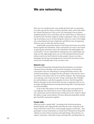 We are networking




     Have you ever wondered why some people get better jobs, are promoted
     very often, get the best offers on houses, get better dates, and on the whole
     live a better life than you? This can be very frustrating if you are better
     qualified and able to do a much better job, be a better date, etc. Often this is
     ascribed to luck. But there might be another explanation: They are network-
     ing. From being a way of circumventing the system in a more or less illegal
     way, networking has become a legitimate and efficient way of organising.
     And even more so when the internet arrived.
          Traditionally communities based on God, King and Country were what
     bound together the individuals. Today communities are more or less based
     on pleasing the individual, and it’s the individuals who hold together the
     communities. You are responsible for making your own relationships and
     make sure the right people notice you. For the individual still need social
     relations and to see itself reflected in other people. Anyone can make a
     homepage, but having a homepage doesn’t necessarily mean than anyone
     notices you. If nobody links to you, you don’t exist.

     Network care
     The internet liberated the individual from the limitations of yesterday’s
     communication technology, and caused the emergence of networking
     communities. But now networking is moving beyond the internet. The
     world of networking is no longer just the cyberspace of the internet, but is
     everywhere and remains after we turn off the computer. The annoying spy-
     ware, pop-ups, and viruses now have “living” counterparts like trendspot-
     ters and coolhunters, and the less-popular terrorists. And the hyperlinks
     between the pages on the internet have become so important, that we can
     no longer distinguish between training networking skills or learning about
     our favourite hobby.
          If one of the other players in the online game gets some good advice,
     you might get your dream job in return. Today you get hired because of
     your connections and not only because of what you can do. Today it’s about
     the ability to make social relations. We have all become hyperlinks and the
     glue that holds communities together.


     People skills
     What you need is “people skills”. According to the American professor
     Richard Florida, who originated the claim that the source of growth in the
     future will be the creative class, creative people organize in networks – they
     participate in many communities at various levels. Networks are the perfect
     solution in a time of loose structures and rapid change. The network is an
     organic community, continually rising, renewing itself, and dying when no

36
 